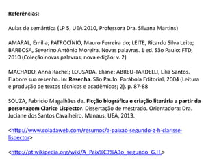 Referências:
Aulas de semântica (LP 5, UEA 2010, Professora Dra. Silvana Martins)
AMARAL, Emília; PATROCÍNIO, Mauro Ferreira do; LEITE, Ricardo Silva Leite;
BARBOSA, Severino Antônio Moreira. Novas palavras. 1 ed. São Paulo: FTD,
2010 (Coleção novas palavras, nova edição; v. 2)
MACHADO, Anna Rachel; LOUSADA, Eliane; ABREU-TARDELLI, Lília Santos.
Elabore sua resenha. In: Resenha. São Paulo: Parábola Editorial, 2004 (Leitura
e produção de textos técnicos e acadêmicos; 2). p. 87-88
SOUZA, Fabricio Magalhães de. Ficção biográfica e criação literária a partir da
personagem Clarice Lispector. Dissertação de mestrado. Orientadora: Dra.
Juciane dos Santos Cavalheiro. Manaus: UEA, 2013.
<http://www.coladaweb.com/resumos/a-paixao-segundo-g-h-clarisse-
lispector>
<http://pt.wikipedia.org/wiki/A_Paix%C3%A3o_segundo_G.H.>
 