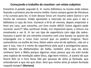 Começando o trabalho de resenhar: um relato subjetivo
Encontrei A paixão segundo G. H. numa biblioteca na escola onde estava
fazendo o primeiro ano do ensino médio. Como sempre gostei de literatura
e fui curioso para ler, vi num desses livros um resumo sobre Clarice e um
trecho do romance. Então aproveitei o intervalo da aula para ir até a
biblioteca à caça do livro. Comecei a lê-lo ali mesmo, depois emprestei e
levei pra casa...que estranho, um livro muito difícil! Como alguém pode
escrever assim?! Mas continuei lendo, era impossível parar, a leitura era
envolvente e ver G. H. ter um tipo de experiência com algo tão sobre-
humana a partir de um estranho encontro com uma barata no quarto da
empregada era a coisa mais surreal que eu poderia imaginar. Nuns
comentários na orelha do livro, falam sobre uma tal de epifania...não sei o
que é isso, mas é o nome da experiência pela qual a protagonista passa.
Me lembrei da Metamorfose do Kafka, também acho que ela deve
conhecer bem a Bíblia porque algumas vezes parece que ela está tendo
uma espécie de revelação sobre Deus, algo bem místico...A autora diz que
ficaria feliz se o livro fosse lido por pessoas de alma já formada, que
entenderiam o que ela quis dizer. Será que minha alma já estava formada
naquele tempo? (Mariano)
 