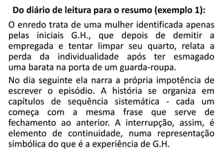 Do diário de leitura para o resumo (exemplo 1):
O enredo trata de uma mulher identificada apenas
pelas iniciais G.H., que depois de demitir a
empregada e tentar limpar seu quarto, relata a
perda da individualidade após ter esmagado
uma barata na porta de um guarda-roupa.
No dia seguinte ela narra a própria impotência de
escrever o episódio. A história se organiza em
capítulos de sequência sistemática - cada um
começa com a mesma frase que serve de
fechamento ao anterior. A interrupção, assim, é
elemento de continuidade, numa representação
simbólica do que é a experiência de G.H.
 