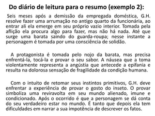 Do diário de leitura para o resumo (exemplo 2):
Seis meses após a demissão da empregada doméstica, G.H.
resolve fazer uma arrumação no antigo quarto da funcionária, ao
entrar ali ela emerge em seu próprio vazio interior. Tomada pela
aflição ela procura algo para fazer, mas não há nada. Até que
surge uma barata saindo do guarda-roupa; nesse instante a
personagem é tomada por uma consciência de solidão.
A protagonista é tomada pelo nojo da barata, mas precisa
enfrentá-la, tocá-la e provar o seu sabor. A náusea que a toma
violentamente representa a angústia que antecede a epifania e
resulta na dolorosa sensação de fragilidade da condição humana.
Com o intuito de retomar seus instintos primitivos, G.H. deve
enfrentar a experiência de provar o gosto do inseto. O provar
simboliza uma reviravolta em seu mundo alienado, imune e
condicionado. Após o ocorrido é que a personagem se dá conta
do seu verdadeiro estar no mundo. É tanto que depois ela tem
dificuldades em narrar a sua impotência de descrever os fatos.
 