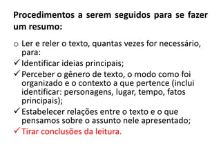 Procedimentos a serem seguidos para se fazer
um resumo:
o Ler e reler o texto, quantas vezes for necessário,
para:
Identificar ideias principais;
Perceber o gênero de texto, o modo como foi
organizado e o contexto a que pertence (inclui
identificar: personagens, lugar, tempo, fatos
principais);
Estabelecer relações entre o texto e o que
pensamos sobre o assunto nele apresentado;
Tirar conclusões da leitura.
 