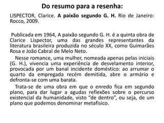 Do resumo para a resenha:
LISPECTOR, Clarice. A paixão segundo G. H. Rio de Janeiro:
Rocco, 2009.
Publicada em 1964, A paixão segundo G. H. é a quinta obra de
Clarice Lispector, uma das grandes representantes da
literatura brasileira produzida no século XX, como Guimarães
Rosa e João Cabral de Melo Neto.
Nesse romance, uma mulher, nomeada apenas pelas iniciais
(G. H.), vivencia uma experiência de desvelamento interior,
provocada por um banal incidente doméstico: ao arrumar o
quarto da empregada recém demitida, abre o armário e
defronta-se com uma barata.
Trata-se de uma obra em que o enredo fica em segundo
plano, para dar lugar a agudas reflexões sobre o percurso
existencial da humanidade, visto “de dentro”, ou seja, de um
plano que podemos denominar metafisico.
 