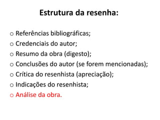 Estrutura da resenha:
o Referências bibliográficas;
o Credenciais do autor;
o Resumo da obra (digesto);
o Conclusões do autor (se forem mencionadas);
o Crítica do resenhista (apreciação);
o Indicações do resenhista;
o Análise da obra.
 