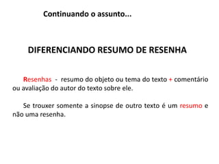 Continuando o assunto...
DIFERENCIANDO RESUMO DE RESENHA
Resenhas - resumo do objeto ou tema do texto + comentário
ou avaliação do autor do texto sobre ele.
Se trouxer somente a sinopse de outro texto é um resumo e
não uma resenha.
 