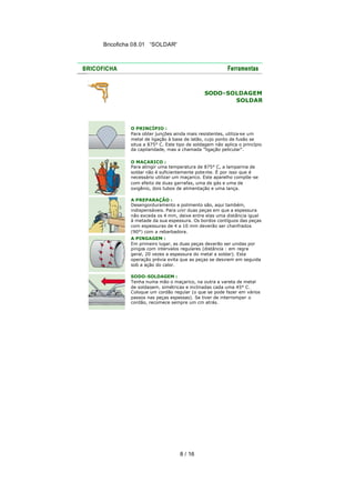 Bricoficha 08.01 “SOLDAR“

SODO-SOLDAGEM
SOLDAR

O PRINCÍPIO :
Para obter junções ainda mais resistentes, utiliza-se um
metal de ligação à base de latão, cujo ponto de fusão se
situa a 875° C. Este tipo de soldagem não aplica o princípio
da capilaridade, mas a chamada "ligação pelicular".
O MAÇARICO :
Para atingir uma temperatura de 875° C, a lamparina de
soldar não é suficientemente pote nte. É por isso que é
necessário utilizar um maçarico. Este aparelho compõe -se
com efeito de duas garrafas, uma de gás e uma de
oxigênio, dois tubos de alimentação e uma lança.
A PREPARAÇÃO :
Desengorduramento e polimento são, aqui também,
indispensáveis. Para unir duas peças em que a espessura
não exceda os 4 mm, deixe entre elas uma distância igual
à metade da sua espessura. Os bordos contíguos das peças
com espessuras de 4 a 10 mm deverão ser chanfrados
(90°) com a rebarbadora.
A PINGAGEM :
Em primeiro lugar, as duas peças deverão ser unidas por
pingos com intervalos regulares (distância : em regra
geral, 20 vezes a espessura do metal a soldar). Esta
operação prévia evita que as peças se desviem em seguida
sob a ação do calor.
SODO-SOLDAGEM :
Tenha numa mão o maçarico, na outra a vareta de metal
de soldagem, simétricas e inclinadas cada uma 45° C.
Coloque um cordão regular (o que se pode fazer em vários
passos nas peças espessas). Se tiver de interromper o
cordão, recomece sempre um cm atrás.

8 / 16

 