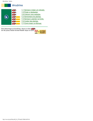 Bricofichas : Jardim

1.1 Semear e tratar um relvado.
1.5 Podar e desbastar.
1.6 Colocar uma vedação.
7.2 Sementeira de plantas.
7.3 Semear e plantar na horta.
7.4 Cuidar das plantas.
7.7 Como tratar um Bonsai.
Para telecarregar as bricofichas, clique no icône.
Se não possui Adobe Acrobat Reader clique no icône.

http://www.aki.pt/fiches/bfl_01_PT.htm8/3/2006 06:05:46

 