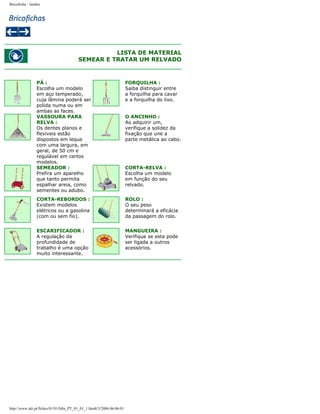Bricoficha : Jardim

LISTA DE MATERIAL
SEMEAR E TRATAR UM RELVADO

PÁ :
Escolha um modelo
em aço temperado,
cuja lâmina poderá ser
polida numa ou em
ambas as faces.
VASSOURA PARA
RELVA :
Os dentes planos e
flexíveis estão
dispostos em leque
com uma largura, em
geral, de 50 cm e
regulável em certos
modelos.
SEMEADOR :
Prefira um aparelho
que tanto permita
espalhar areia, como
sementes ou adubo.

FORQUILHA :
Saiba distinguir entre
a forquilha para cavar
e a forquilha do lixo.

CORTA-REBORDOS :
Existem modelos
elétricos ou a gasolina
(com ou sem fio).

ROLO :
O seu peso
determinará a eficácia
da passagem do rolo.

ESCARIFICADOR :
A regulação da
profundidade de
trabalho é uma opção
muito interessante.

MANGUEIRA :
Verifique se esta pode
ser ligada a outros
acessórios.

http://www.aki.pt/fiches/01/01/bfm_PT_01_01_1.htm8/3/2006 06:06:01

O ANCINHO :
Ao adquirir um,
verifique a solidez da
fixação que une a
parte metálica ao cabo.

CORTA-RELVA :
Escolha um modelo
em função do seu
relvado.

 