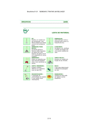 Bricoficha 01.01 “SEMEAR E TRATAR UM RELVADO“

LISTA DE MATERIAL

PÁ :
Escolha um modelo em
aço temperado, cuja
lâmina poderá ser polida
numa ou em ambas as
faces.
VASSOURA PARA
RELVA :
Os dentes planos e
flexíveis estão dispostos
em leque com uma
largura, em geral, de 50
cm e regulável em certos
modelos.
SEMEADOR :
Prefira um aparelho que
tanto permita espalha r
areia, como sementes ou
adubo.

FORQUILHA :
Saiba distinguir entre a
forquilha para cavar e a
forquilha do lixo.

CORTA -REBORDOS :
Existem modelos
elétricos ou a gasolina
(com ou sem fio).

ROLO :
O seu peso determinará
a eficácia da passagem
do rolo.

ESCARIFICADOR :
A regulação da
profundidade de trabalho
é uma opção muito
interessante.

MANGUEIRA :
Verifique se esta pode
ser ligada a outros
acessórios.

O ANCINHO :
Ao adquirir um, verifique
a solidez da fixação que
une a parte metálica ao
cabo.

CORTA -RELVA :
Escolha um modelo em
função do seu relvado.

2/ 8

 