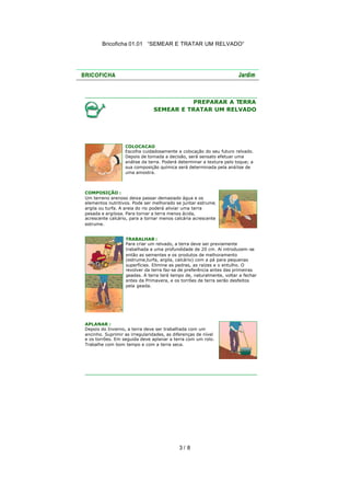Bricoficha 01.01 “SEMEAR E TRATAR UM RELVADO“

PREPARAR A TERRA
SEMEAR E TRATAR UM RELVADO

COLOCACAO
Escolha cuidadosamente a colocação do seu futuro relvado.
Depois de tomada a decisão, será sensato efetuar uma
análise da terra. Poderá determinar a textura pelo toque; a
sua composição química será determinada pela aná lise de
uma amostra.

COMPOSIÇÃO :
Um terreno arenoso deixa passar demasiado água e os
elementos nutritivos. Pode ser melhorado se juntar estrume,
argila ou turfa. A areia do rio poderá aliviar uma terra
pesada e argilosa. Para tornar a terra menos ácida,
acrescente calcário, para a tornar menos calcária acrescente
estrume.
TRABALHAR :
Para criar um relvado, a terra deve ser previamente
trabalhada a uma profundidade de 20 cm. Aí introduzem -se
então as sementes e os produtos de melhoramento
(estrume,turfa, argila, calcário) com a pá para pequenas
superfícies. Elimine as pedras, as raízes e o entulho. O
revolver da terra faz-se de preferência antes das primeiras
geadas. A terra terá tempo de, naturalmente, voltar a fechar
antes da Primavera, e os torrões de terra serão desfeitos
pela geada.

APLANAR :
Depois do Inverno, a terra deve ser trabalhada com um
ancinho. Suprimir as irregularidades, as diferenças de nível
e os torrões. Em seguida deve aplanar a terra com um rolo.
Trabalhe com bom tempo e com a terra seca.

3/ 8

 