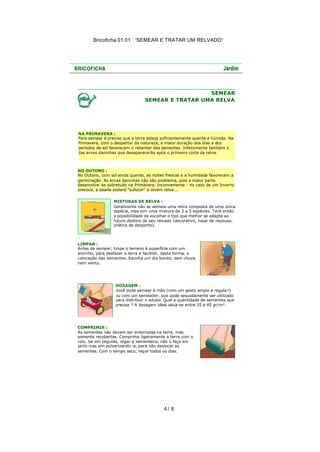 Bricoficha 01.01 “SEMEAR E TRATAR UM RELVADO“

SEMEAR
SEMEAR E TRATAR UMA RELVA

NA PRIMAVERA :
Para semear é preciso que a terra esteja suficientemente quente e húmida. Na
Primavera, com o despertar da natureza, a maior duração dos dias e dos
períodos de sol favorecem o rebentar das sementes. Infelizmente também o
das ervas daninhas que desaparecerão após o primeiro corte de relva.

NO OUTONO :
No Outono, com sol ainda quente, as noites frescas e a humidade favorecem a
germinação. As ervas daninhas não são problema, pois a maior parte
desenvolve -se sobretudo na Primavera. Inconveniente : no caso de um Inverno
precoce, a geada poderá "sufocar" a jovem relva...
MISTURAS DE RELVA :
Geralmente não se semeia uma relva composta de uma única
espécie, mas sim uma mistura de 2 a 5 espécies. Terá então
a possibilidade de escolher o tipo que melhor se adapte ao
futuro destino do seu relvado (decorativo, lugar de repouso,
prática de desporto).

LIMPAR :
Antes de semear, limpe o terreno à superfície com um
ancinho, para desfazer a terra e facilitar, desta forma, a
colocação das sementes. Escolha um dia bonito, sem chuva
nem vento.

DOSAGEM :
Você pode semear à mão (com um gesto amplo e regula r)
ou com um semeador, que pode seguidamente ser utilizado
para distribuir o adubo. Qual a quantidade de sementes que
precisa ? A dosagem ideal situa-se entre 35 a 40 gr/m².

COMPRIMIR :
As sementes não devem ser enterradas na terra, mas
somente recobertas. Comprima ligeiramente a terra com o
rolo. Se em seguida, regar a sementeira, não o faça em
jacto mas sim pulverizando -a, para não deslocar as
sementes. Com o tempo seco, regar todos os dias.

4/ 8

 