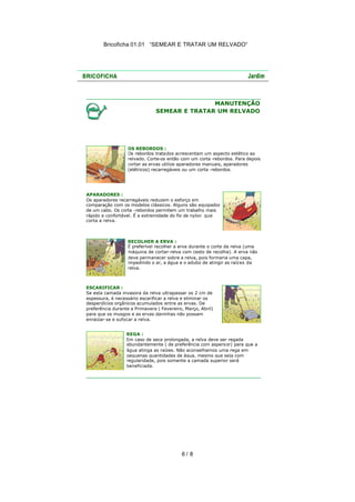 Bricoficha 01.01 “SEMEAR E TRATAR UM RELVADO“

MANUTENÇÃO
SEMEAR E TRATAR UM RELVADO

OS REBORDOS :
Os rebordos tratados acrescentam um aspecto estético ao
relvado. Corte-os então com um corta -rebordos. Para depois
cortar as ervas utilize aparadores manuais, aparadores
(elétricos) recarregáveis ou um corta -rebordos.

APARADORES :
Os aparadores recarregáveis reduzem o esforço em
comparação com os modelos clássicos. Alguns são equipados
de um cabo. Os corta -rebordos permitem um trabalho mais
rápido e confortável. É a extremidade do fio de nylon que
corta a relva.

RECOLHER A ERVA :
É preferível recolher a erva durante o corte da relva (uma
máquina de cortar-relva com cesto de recolha). A erva não
deve permanecer sobre a relva, pois formaria uma capa,
impedindo o ar, a água e o adubo de atingir as raíz es da
relva.

ESCARIFICAR :
Se esta camada invasora da relva ultrapassar os 2 cm de
espessura, é necessário escarificar a relva e eliminar os
desperdícios orgânicos acumulados entre as ervas. De
preferência durante a Primavera ( Fevereiro, Março, Abril)
para que os musgos e as ervas daninhas não possam
enraizar-se e sufocar a relva.
REGA :
Em caso de seca prolongada, a relva deve ser regada
abundantemente ( de preferência com aspers or) para que a
água atinga as raízes. Não aconselhamos uma rega em
pequenas quantidades de água, mesmo que seja com
regularidade, pois somente a camada superior será
beneficiada.

6/ 8

 