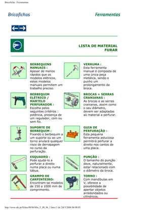 Bricoficha : Ferramentas

LISTA DE MATERIAL
FURAR

BERBEQUINS
MANUAIS :
Apesar de menos
rápidos que os
modelos elétricos,
estes modelos
manuais permitem um
trabalho preciso.

VERRUMA :
Esta ferramenta
manual é composta de
uma única peça
metálica, sendo o
punho um
prolongamento da
broca.

BERBEQUIM
ELÉTRICO /
MARTELO
PERFURADOR :
Escolha pelos
seguintes critérios :
potência, presença de
um regulador, com ou
sem fio.

BROCAS + SERRAS
CRANIANAS :
As brocas e as serras
cranianas, assim como
o seu diâmetro,
devem ser adaptadas
ao material a perfurar.

SUPORTE DE
BERBEQUIM :
Fixando o berbequim a
um suporte ou ao um
torno anulará qualquer
risco de derrapagem
no curso da
perfuração.

GUIA DE
PERFURAÇÃO :
Esta pequena
ferramenta astuciosa
permitirá perfurar a
direito nos cantos de
uma placa.

ESQUADRO :
Pode ajudá-lo a
perfurar a direito
numa placa ou numa
tábua.

PUNÇÃO :
O tamanho do punção
deve, naturalmente,
estar relacionado com
o diâmetro da broca.

GRAMPO DE
CARPINTEIRO:
Encontram-se modelos
de 150 a 1000 mm de
comprimento.

TORNO :
Com mandíbulas em
V, oferece a
possibilidade de
apertar objetos
arredondados ou
cilíndricos.

http://www.aki.pt/fiches/08/06/bfm_F_08_06_1.htm (1 de 2)8/3/2006 06:08:05

 