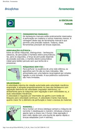 Bricoficha : Ferramentas

A ESCOLHA
FURAR

FERRAMENTAS MANUAIS :
Os berbequins manuais estão praticamente reservados
à perfuração em madeira e outros materiais macios. A
vantagem deste tipo de ferramenta manual é que
permite uma precisão notável. Todavia, estas
ferramentas precisam de brocas especiais.
PERFURAÇÃO ELÉTRICA :
Entre as várias máquinas, distinguimos : berbequins
clássicos, de percussão e martelos eletro-pneumáticos.
Se, para os segundos, a força da percussão depende
da pressão exercida, o martelo electro-pneumático
(ideal para betão) percute sem que tenha de o
pressionar.
MÁQUINAS SEM FIO :
Para perfurar na ausência de uma rede elétrica, os
aparelhos sem fio são os mais indicados. São
alimentados por uma bateria recarregável por simples
ligação a uma tomada. A sua potência e autonomia
são mais limitadas.
VELOCIDADE :
A velocidade máxima de rotação autorizada pela velocidade mecânica
engrenada, é atingida progressivamente no caso dos berbequins com
regulação eletrónica da velocidade (regulador eletrónico), ou
diretamente para as máquinas sem regulação e sem velocidades ou, a
duas velocidades mecânicas.
A velocidade é regulada por intermédio do gatilho (com botão de
bloqueio para velocidade contínua). A velocidade é tanto mais baixa
quanto maior for o diâmetro da perfuração e maior a dureza do material.

MANDRIL :
Para montar um broca (desligue sempre a máquina da
corrente !) desbloqueie o mandril, introduza a broca e
aperte (gire a chave nos 3 furos). Esta operação é
bem mais rápida com uma bucha de aperto rápido e
brocas adaptadas (com 4 estrias).

http://www.aki.pt/fiches/08/06/bfe_F_08_06_1.htm (1 de 2)8/3/2006 06:11:03

 