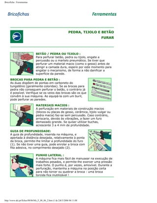 Bricoficha : Ferramentas

PEDRA, TIJOLO E BETÃO
FURAR

BETÃO / PEDRA OU TIJOLO :
Para perfurar betão, pedra ou tijolo, engate a
percussão ou o martelo pneumático. Se tiver que
perfurar um material macio (como o gesso) antes de
atingir a camada dura, espere por este momento para
engatar o mecanismo, de forma a não danificar a
superfície da parede.
BROCAS PARA PEDRA E BETÃO :
As duas dispõem de pontas em carboneto do
tungstênio (geralmente coloridas). Se as brocas para
pedra não conseguem perfurar o betão, o contrário já
é possível. Verifique se os veios das brocas são os que
convêm à sua máquina. Ao equipá-la com um buril,
pode perfurar as paredes.
MATERIAIS MACIOS :
A perfuração em materiais de construção macios
(blocos ou placas de gesso, cerâmica, tijolo vulgar ou
pedra macia) faz-se sem percussão. Caso contrário,
arriscaria, devido às vibrações, a fazer um furo
demasiado grande. Se quiser utilizar buchas,
acrescente 3 a 4 mm de profundidade.
GUIA DE PROFUNDIDADE:
A guia de profundidade, inserida na máquina, e
apertada à distância desejada, relativamente à ponta
da broca, permite-lhe limitar a profundidade do furo
(1). Se não tiver uma guia, pode enrolar a broca com
fita adesiva, no comprimento desejado (2).
PUNHO LATERAL :
A máquina fica mais fácil de manusear na execução de
trabalhos pesados, e permite-lhe exercer uma pressão
mais forte. O punho é, por vezes, amovível. Durante a
perfuração, mantenha a máquina na posição certa
para não torcer ou quebrar a broca : uma broca
torcida fica inutilizável !

http://www.aki.pt/fiches/08/06/bfe_F_08_06_2.htm (1 de 2)8/3/2006 06:11:08

 