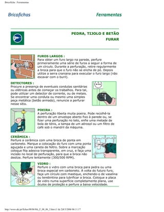 Bricoficha : Ferramentas

PEDRA, TIJOLO E BETÃO
FURAR

FUROS LARGOS :
Para obter um furo largo na parede, perfure
primeiramente uma série de furos a seguir a forma de
um círculo. Durante a perfuração, retire regularmente
a broca para que o furo não se encha de pó. Depois
utilize a serra craniana para executar o furo largo (não
escavar com o buril).
DETECTORES :
Procure a presença de eventuais condutas sanitárias
ou elétricas antes de começar os trabalhos. Para tal,
pode utilizar um detector de corrente, ou de metais.
Se encontrar uma conduta ou mesmo uma simples
peça metálica (betão armado), renuncie a perfurar
nesse sítio.
POEIRA :
A perfuração liberta muita poeira. Pode recolhê-la
dentro de um envelope aberto fixo à parede ou, se
fizer uma perfuração no teto, enfie uma metade de
bola de ténis, a tampa de um aérosol ou um filtro de
café sob o mandril da máquina.
CERÂMICA :
Perfure a cerâmica com uma broca de ponta em
carboneto. Marque a colocação do furo com uma ponta
aguçada e uma caneta de feltro. Sobre a marcação
coloque fita adesiva transparente, em cruz, e faça uma
incisão no local de perfuração, para que a broca não
deslize. Perfure lentamente (300/500 RPM).
VIDRO :
Perfure o vidro com uma broca para pedra ou uma
broca especial em carboneto. À volta do futuro furo,
faça um círculo com mastique, enchendo-o de vaselina
ou terebintina para lubrificar a broca. Coloque a placa
de vidro numa superfície completamente plana, use
óculos de proteção e perfure a baixa velocidade.

http://www.aki.pt/fiches/08/06/bfe_F_08_06_3.htm (1 de 2)8/3/2006 06:11:17

 