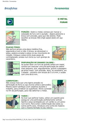 Bricoficha : Ferramentas

O METAL
FURAR

PUNÇÃO : Sobre o metal, comece por marcar a
colocação do furo com o punção : depois posicione a
broca com precisão, para que não deslize. Pode
escolher as brocas HSS (high speed steel) em aço
rápido.

PLACAS FINAS:
Não perfure jamais uma placa metálica fina,
segurando-a com a mão. A broca, ao atravessar a
placa, poderia arrastar a placa no seu movimento de
rotação. Coloque a placa entre duas peças de
contraplacado, presas num torno ou num grampo de
carpinteiro.
PERFURAÇÃO DE GRANDE CALIBRE :
Se quiser fazer um furo de grande calibre em metal,
comece por executar uma pré-perfuração de calibre
mais pequeno, que, seguidamente, guiará a passagem
da broca maior, com precisão. Atue, se necessário, em
3 etapas : primeiro com brocas de 5 e 8 mm, e acabe
com uma de10 mm.

LUBRIFICAR :
Não exerça mais que uma ligeira pressão na
perfuração do ferro ou aço (nunca utilize a percussão).
Mesmo assim lubrifique (com vaselina) durante o
trabalho, para arrefecer as superfícies. Alivie a pressão
no fim da perfuração, para não deformar o metal.
TUBOS :
Se tiver que perfurar tubos, utilize um suporte para
assegurar uma perfuração perfeitamente vertical.
Aperte a peça (protegida por um cartão ou um pano)
num torno. Para evitar a deformação dos tubos ou
outros perfis ocos, introduza uma cunha de madeira
com o mesmo formato no seu interior.

http://www.aki.pt/fiches/08/06/bfe_F_08_06_4.htm (1 de 2)8/3/2006 06:11:22

 