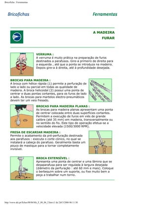 Bricoficha : Ferramentas

A MADEIRA
FURAR

VERRUMA :
A verruma é muito prática na preparação de furos
destinados a parafusos. Gire-a primeiro de direita para
a esquerda , até que a ponta se introduza na madeira.
Depois gire-a à direita, até à profundidade desejada.

BROCAS PARA MADEIRA :
A broca com hélice rápida (1) permite a perfuração de
lado a lado ou parcial em todas as qualidade de
madeira. A broca helicoidal (2) possuí uma ponta de
centrar e duas pontas cortantes, para os furos de lado
a lado. As brocas para martelos electro-pneumáticos
devem ter um veio fresado.
BROCAS PARA MADEIRA PLANAS :
As brocas para madeira planas apresentam uma ponta
de centrar colocada entre duas superfícies cortantes.
Permitem a execução de furos em viés de grande
calibre (até 35 mm) em madeira, transversalmente ou
no sentido do fio. Este tipo de operação efetua-se a
velocidade elevada (1500/3000 RPM).
FRESA DE ESCARIAR MADEIRA :
Permite o acabamento da pré-perfuração destinada
aos parafusos : executa o corte cónico, no qual se
instalará a cabeça do parafuso. Geralmente basta um
pouco de mastique para a tornar completamente
invisível.
BROCA EXTENSÍVEL :
Apresenta uma ponta de centrar e uma lâmina que se
desaparafusa para ser regulada à largura desejada
(diâmetro da perfuração : até 60 mm e mais). Coloque
o berbequim sobre um suporte, ou fixe muito bem a
peça a trabalhar num torno.

http://www.aki.pt/fiches/08/06/bfe_F_08_06_5.htm (1 de 2)8/3/2006 06:11:30

 