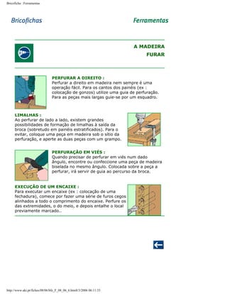 Bricoficha : Ferramentas

A MADEIRA
FURAR

PERFURAR A DIREITO :
Perfurar a direito em madeira nem sempre é uma
operação fácil. Para os cantos dos painéis (ex :
colocação de gonzos) utilize uma guia de perfuração.
Para as peças mais largas guie-se por um esquadro.

LIMALHAS :
Ao perfurar de lado a lado, existem grandes
possibilidades de formação de limalhas à saída da
broca (sobretudo em painéis estratificados). Para o
evitar, coloque uma peça em madeira sob o sítio da
perfuração, e aperte as duas peças com um grampo.
PERFURAÇÃO EM VIÉS :
Quando precisar de perfurar em viés num dado
ângulo, encontre ou confeccione uma peça de madeira
biselada no mesmo ângulo. Colocada sobre a peça a
perfurar, irá servir de guia ao percurso da broca.

EXECUÇÃO DE UM ENCAIXE :
Para executar um encaixe (ex : colocação de uma
fechadura), comece por fazer uma série de furos cegos
alinhados a todo o comprimento do encaixe. Perfure os
das extremidades, o do meio, e depois entalhe o local
previamente marcado..

http://www.aki.pt/fiches/08/06/bfe_F_08_06_6.htm8/3/2006 06:11:33

 