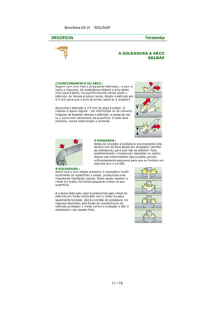 Bricoficha 08.01 “SOLDAR“

A SOLDADURA A ARCO
SOLDAR

O FUNCIONAMENTO DO ARCO :
Segure com uma mão a pinça porta-elétrodos , e com a
outra a máscara. De preferência inflame o arco sobre
uma peça à parte, na qual friccionará várias vezes o
elétrodo. As faíscas produzir-se-ão. Afaste o elétrodo até
4-5 mm para que o arco se forme (senti-lo -á crepitar).
Aproxime o elétrodo a 2-3 mm da peça a soldar. O
crepitar é agora regular : ele interrompe-se de maneira
irregular se levantar demais o elétrodo, e cessa de vez
se o aproximar demasiado da superfície. O ideal será
portanto, nunca interromper a corrente.

A PINGAGEM :
Antes de proceder à soldadura pro priamente dita,
deverá unir as duas peças por pingagem (pontos
de soldadura), para que não se afastem mais,
posteriormente. Comece por depositar no centro,
depois nas extremidades das junções, pontos
suficientemente pequenos para que se fundam em
seguida com o cordão.
A SOLDADURA :
Assim que o arco esteja presente, é necessário fundir
localmente as superfícies a soldar, produzindo uma
importante libertação gasosa. Estes gases repelem o
metal em fusão, formando pequenas ondas na sua
superfície.
A cratera feita pelo calor é preenchida pelo metal do
elétrodo em fusão misturado com o metal da peça
igualmente fundida; isto é o cordão de soldadura. Os
vapores libertados pela fusão do revestimento do
elétrodo protegem o metal contra a oxidação e dão à
soldadura o seu aspeto final.

11 / 16

 
