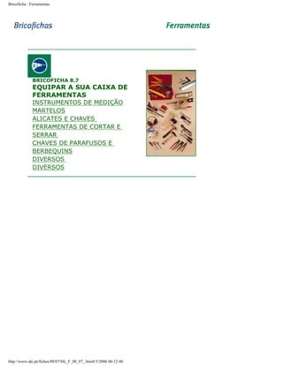 Bricoficha : Ferramentas

BRICOFICHA 8.7

EQUIPAR A SUA CAIXA DE
FERRAMENTAS
INSTRUMENTOS DE MEDIÇÃO
MARTELOS
ALICATES E CHAVES
FERRAMENTAS DE CORTAR E
SERRAR
CHAVES DE PARAFUSOS E
BERBEQUINS
DIVERSOS
DIVERSOS

http://www.aki.pt/fiches/08/07/bfc_F_08_07_.htm8/3/2006 06:12:40

 