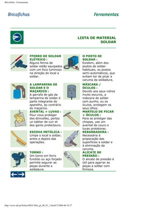 Bricoficha : Ferramentas

LISTA DE MATERIAL
SOLDAR

FFERRO DE SOLDAR
ELÉTRICO :
Alguns ferros de
soldar estão equipados
com um foco luminoso
na direção do local a
soldar.

O POSTO DE
SOLDAR :
Existem, além dos
postos de soldar
habituais, os postos
semi-automáticos, que
evitam ter de picar a
caruma da soldadura.

A LAMPARINA DE
SOLDAR E O
MAÇARICO :
A garrafa de gás da
lamparina de soldar é
parte integrante do
aparelho, ao contrário
do maçarico.
AVENTAL + LUVAS :
Pour vous protéger
des étincelles, portez
un tablier de cuir et
des gants protecteurs.

MÁSCARA /
ÓCULOS :
Devido aos seus vidros
muito escuros, a
máscara de soldar
com punho, ou os
óculos, protegem os
seus olhos.
MARTELO DE PICAR
+ ÓCULOS :
Para se proteger das
chispas, use um
avental de couro e
luvas protetoras.
REBARBADORA :
Necessária à
preparação das
superfícies a soldar e
à eliminação da
caruma.
ALICATE DE
PRESSÃO :
O alicate de pressão é
útil para agarrar as
peças a soldar com
firmeza.

ESCOVA METÁLICA :
Limpe o local a soldar,
antes e depois das
operações.
TORNO :
Um torno em ferro
fundido ou aço forjado
permite segurar as
peças durante a
soldadura.

http://www.aki.pt/fiches/08/01/bfm_pt_08_01_1.htm8/3/2006 06:14:37

 
