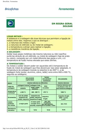 Bricoficha : Ferramentas

EM REGRA GERAL
SOLDAR

LIGAR METAIS :
A soldadura e a soldagem são duas técnicas que permitem a ligação de
metais entre eles. Vejamos o que os distingue :
1. a natureza dos metais a ligar;
2. a natureza do elétrodo ou do metal de soldagem;
3. a temperatura a atingir para realizar a ligação;
4. a resistência mecânica da ligação.
A SOLDAGEM :
Soldar duas peças metálicas (da mesma natureza ou não) significa
juntá-las através de um elétrodo, ou metal de soldagem (liga de prata
ou cobre), composto por um metal diferente das peças a unir, e à
temperatura de fusão menos elevada que estas últimas.
A TEMPERATURA :
Os metais a soldar devem poder ser aquecidos até à temperatura de
fusão do metal de soldagem que lhes deverá por isso estar adaptado. A
temperatura da soldagem branda (a estanho) é de 200° C, a da
soldagem forte (prata, alumínio, cobre, latão) varia entre 600 a 900 °C,
segundo as soldagens.

http://www.aki.pt/fiches/08/01/bfe_pt_08_01_1.htm (1 de 2)8/3/2006 06:14:46

 