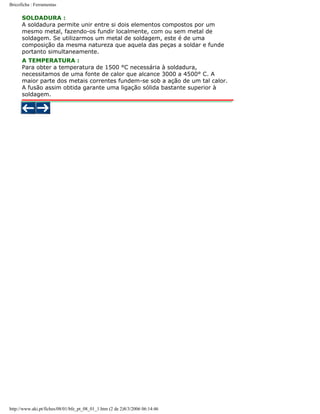 Bricoficha : Ferramentas

SOLDADURA :
A soldadura permite unir entre si dois elementos compostos por um
mesmo metal, fazendo-os fundir localmente, com ou sem metal de
soldagem. Se utilizarmos um metal de soldagem, este é de uma
composição da mesma natureza que aquela das peças a soldar e funde
portanto simultaneamente.
A TEMPERATURA :
Para obter a temperatura de 1500 °C necessária à soldadura,
necessitamos de uma fonte de calor que alcance 3000 a 4500° C. A
maior parte dos metais correntes fundem-se sob a ação de um tal calor.
A fusão assim obtida garante uma ligação sólida bastante superior à
soldagem.

http://www.aki.pt/fiches/08/01/bfe_pt_08_01_1.htm (2 de 2)8/3/2006 06:14:46

 