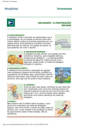 Bricoficha : Ferramentas

SOLDAGEM : A PREPARAÇÃO
SOLDAR

A CAPILARIDADE :
A soldagem utiliza o princípio de capilaridade, que é
a propriedade, de um líquido se difundir entre dois
corpos sólidos unidos ou somente separados por um
espaço ínfimo. Este fenômeno é também ilustrado
pela absorção do café por um pedaço de açúcar no
qual podemos ver subir o líquido.
A SOLDAGEM BRANDA :
A soldagem branda oferece uma ligação de fraca
resistência mecânica, (para ligações elétricas,
armaduras de abatjours....) e estanquecidade
(condutas de água fria, coberturas de zinco,
algerozes, placas finas). O metal de soldagem
utilizado é o estanho.
A SOLDAGEM FORTE :
A soldadura forte permite a realização de ligações
mais complexas (quadros de bicicletas, portões) ou
susceptíveis de se dilatar (gás, aquecimento central).
Utiliza-se para estas, ligas à base de prata, cobre ou
alumínio. Uma liga rica em prata é mais maleável.
A LIMPEZA :
Antes de ligar duas peças, certifique-se que estas são
bem chanfradas (com uma lima redonda poderá em
seguida limpá-las ou poli-las com lixa fina (com uma
largura de 2 cm). As finas estrias assim obtidas
permitirão uma melhor aderência do metal de
soldagem.
A PASTA :
Não coloque mais os dedos sobre as peças, o que
diminuiria a aderência do metal de soldagem.
Aplique, com uma trincha, a pasta de soldar sobre as
partes a unir, o que impede a sua oxidação na altura
do aquecimento (sobre metal oxidado, não há
aderência).

http://www.aki.pt/fiches/08/01/bfe_pt_08_01_5.htm (1 de 2)8/3/2006 06:14:56

 