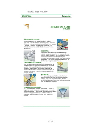 Bricoficha 08.01 “SOLDAR“

A SOLDADURA A ARCO
SOLDAR

O SENTIDO DO AVANÇO :
Um destro soldará da esquerda para a direita,
enquanto que um canhoto da direita para a esquerda.
Mantenha o porta -elétrodos inclinado a 15° em relação
à vertical. O ângulo entre a união a realizar e o
elétrodo é portanto de 75°. Solde "a puxar" e não a
"empurrar".
O CORDÃO :
Um cordão bem executado deve apresentar
estrias regulares. As estrias em grande número
indicam que a soldadura foi efetuada com pouca
intensidade. Demasiada intensidade pelo
contrário, apresenta um cordão fino, queimado e
deformado. Este último deve ter uma largura de
3 a 4 vezes a espessura do metal.
A PICAGEM DAS CARUMAS :
Uma parte do revestimento do elétrodo expande -se
sobre a soldadura enquanto esta ainda se encontra
quente. Este depósito que permanece sobre a
soldadura que arrefece, é chamado "caruma". A
caruma não deverá nunca ser incluída no cordão de
soldadura. Uma vez fria, elimine-a com a ajuda do
martelo de picar.
A LIMPEZA :
Para que as junções soldadas, obtenham um
aspeto cuidado, esfregue -as, depois de picar a
caruma, com uma escova metálica. Poderá
também utilizar para tal a rebarbadora, equipada
com um acessório especial.

DIVERSAS SOLDADURAS :
Se o vazio a encher entre as duas peças a soldar é
largo mas pouco profundo, pode proceder em vários
passos sucessivos. Cada cordão deve ser liberto da sua
caruma e limpo com a escova metálica antes da
execução seguinte, para oferecer uma aderência
correta.

12 / 16

 