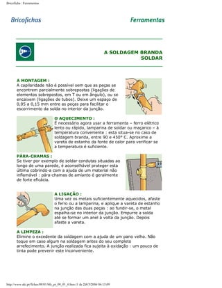 Bricoficha : Ferramentas

A SOLDAGEM BRANDA
SOLDAR

A MONTAGEM :
A capilaridade não é possível sem que as peças se
encontrem parcialmente sobrepostas (ligações de
elementos sobrepostos, em T ou em ângulo), ou se
encaixem (ligações de tubos). Deixe um espaço de
0,05 a 0,15 mm entre as peças para facilitar o
escorrimento da solda no interior da junção.
O AQUECIMENTO :
É necessário agora usar a ferramenta – ferro elétrico
lento ou rápido, lamparina de soldar ou maçarico – à
temperatura conveniente : esta situa-se no caso de
soldagem branda, entre 90 e 450° C. Aproxime a
vareta de estanho da fonte de calor para verificar se
a temperatura é suficiente.
PÁRA-CHAMAS :
Se tiver por exemplo de soldar condutas situadas ao
longo de uma parede, é aconselhável proteger esta
última cobrindo-a com a ajuda de um material não
inflamável : pára-chamas de amianto é geralmente
de forte eficácia.
A LIGAÇÃO :
Uma vez os metais suficientemente aquecidos, afaste
o ferro ou a lamparina, e aplique a vareta de estanho
na junção das duas peças : ao fundir-se, o metal
espalha-se no interior da junção. Empurre a solda
até se formar um anel à volta da junção. Depois
afaste a vareta.
A LIMPEZA :
Elimine o excedente da soldagem com a ajuda de um pano velho. Não
toque em caso algum na soldagem antes do seu completo
arrefecimento. A junção realizada fica sujeita à oxidação : um pouco de
tinta pode prevenir este inconveniente.

http://www.aki.pt/fiches/08/01/bfe_pt_08_01_6.htm (1 de 2)8/3/2006 06:15:09

 