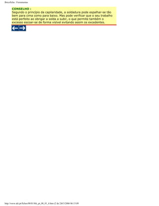 Bricoficha : Ferramentas

CONSELHO :
Segundo o princípio da capilaridade, a soldadura pode espalhar-se tão
bem para cima como para baixo. Mas pode verificar que o seu trabalho
está perfeito ao obrigar a solda a subir, o que permite também o
excesso escoar-se de forma visível evitando assim os excedentes.

http://www.aki.pt/fiches/08/01/bfe_pt_08_01_6.htm (2 de 2)8/3/2006 06:15:09

 