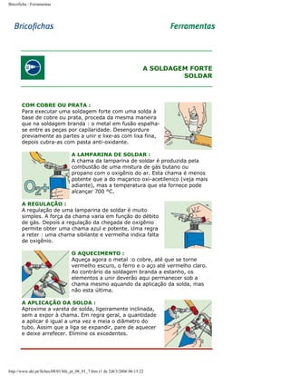 Bricoficha : Ferramentas

A SOLDAGEM FORTE
SOLDAR

COM COBRE OU PRATA :
Para executar uma soldagem forte com uma solda à
base de cobre ou prata, proceda da mesma maneira
que na soldagem branda : o metal em fusão espalhase entre as peças por capilaridade. Desengordure
previamente as partes a unir e lixe-as com lixa fina,
depois cubra-as com pasta anti-oxidante.
A LAMPARINA DE SOLDAR :
A chama da lamparina de soldar é produzida pela
combustão de uma mistura de gás butano ou
propano com o oxigênio do ar. Esta chama é menos
potente que a do maçarico oxi-acetilenico (veja mais
adiante), mas a temperatura que ela fornece pode
alcançar 700 °C.
A REGULAÇÃO :
A regulação de uma lamparina de soldar é muito
simples. A força da chama varia em função do débito
de gás. Depois a regulação da chegada de oxigênio
permite obter uma chama azul e potente. Uma regra
a reter : uma chama sibilante e vermelha indica falta
de oxigênio.
O AQUECIMENTO :
Aqueça agora o metal :o cobre, até que se torne
vermelho escuro, o ferro e o aço até vermelho claro.
Ao contrário da soldagem branda a estanho, os
elementos a unir deverão aqui permanecer sob a
chama mesmo aquando da aplicação da solda, mas
não esta última.
A APLICAÇÃO DA SOLDA :
Aproxime a vareta de solda, ligeiramente inclinada,
sem a expor à chama. Em regra geral, a quantidade
a aplicar é igual a uma vez e meia o diâmetro do
tubo. Assim que a liga se expandir, pare de aquecer
e deixe arrefecer. Elimine os excedentes.

http://www.aki.pt/fiches/08/01/bfe_pt_08_01_7.htm (1 de 2)8/3/2006 06:15:22

 