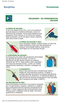 Bricoficha : Ferramentas

SOLDAGEM : AS FERRAMENTAS
SOLDAR

O FERRO DE SOLDAR :
O ferro de soldar de bico fino, com a sua potência,
permite pequenos trabalhos delicados, como em
eletrônica por exemplo. Temos para trabalhos mais
grosseiros, bicos cônicos ou em forma de martelo.
Estes acumulam, ao fim de algum tempo, bastante
calor para fundir a solda.
O FERRO DE SOLDAR A GÁS :
Para reparações rápidas, poderá utilizar um ferro de
soldar autônomo a gás, que não necessita de
qualquer alimentação elétrica. Estes ferros
recarregam-se com garrafas de gás.

A LAMPARINA DE SOLDAR :
As lamparinas de soldar são geralmente alimentadas
por garrafas de gás amovíveis, (a furar ou
aparafusar) de gás líquido (butano ou propano,
utilizável até 15° C). Estas podem estar equipadas
com bicos de diversas formas : existe um modelo
especialmente destinado a facilitar a soldagem de
tubos.
O MAÇARICO :
Este é mais potente que a lamparina de soldar e
dispõe de uma autonomia superior. É ligado a
grandes garrafas de butano ou propano (geralmente
munidas com um distensor). O importante débito de
gás permite-lhe alcançar temperaturas mais elevadas
que a lamparina de soldar (1500°C).
OS MAÇARICOS BI-GÁS :
Estas ferramentas consomem uma mistura composta
por um gás (butano, propano, acetileno) e oxigênio.
Este combustível permite alcançar temperaturas de
2800° C. Estes maçaricos são as ferramentas mais
eficazes para a soldagem forte do latão. Permitem
igualmente a soldadura.

http://www.aki.pt/fiches/08/01/bfe_pt_08_01_4.htm (1 de 2)8/3/2006 06:16:01

 