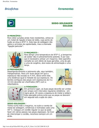 Bricoficha : Ferramentas

SODO-SOLDAGEM
SOLDAR

O PRINCÍPIO :
Para obter junções ainda mais resistentes, utiliza-se
um metal de ligação à base de latão, cujo ponto de
fusão se situa a 875° C. Este tipo de soldagem não
aplica o princípio da capilaridade, mas a chamada
"ligação pelicular".
O MAÇARICO :
Para atingir uma temperatura de 875° C, a lamparina
de soldar não é suficientemente potente. É por isso
que é necessário utilizar um maçarico. Este aparelho
compõe-se com efeito de duas garrafas, uma de gás
e uma de oxigênio, dois tubos de alimentação e uma
lança.
A PREPARAÇÃO :
Desengorduramento e polimento são, aqui também,
indispensáveis. Para unir duas peças em que a
espessura não exceda os 4 mm, deixe entre elas
uma distância igual à metade da sua espessura. Os
bordos contíguos das peças com espessuras de 4 a
10 mm deverão ser chanfrados (90°) com a
rebarbadora.
A PINGAGEM :
Em primeiro lugar, as duas peças deverão ser unidas
por pingos com intervalos regulares (distância : em
regra geral, 20 vezes a espessura do metal a soldar).
Esta operação prévia evita que as peças se desviem
em seguida sob a ação do calor.
SODO-SOLDAGEM :
Tenha numa mão o maçarico, na outra a vareta de
metal de soldagem, simétricas e inclinadas cada uma
45° C. Coloque um cordão regular (o que se pode
fazer em vários passos nas peças espessas). Se tiver
de interromper o cordão, recomece sempre um cm
atrás.

http://www.aki.pt/fiches/08/01/bfe_pt_08_01_8.htm (1 de 2)8/3/2006 06:16:28

 