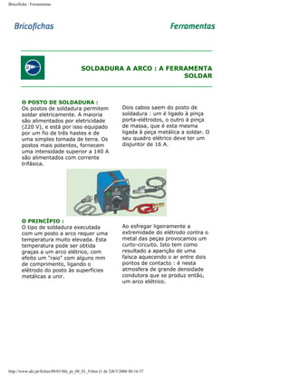 Bricoficha : Ferramentas

SOLDADURA A ARCO : A FERRAMENTA
SOLDAR

O POSTO DE SOLDADURA :
Os postos de soldadura permitem
soldar eletricamente. A maioria
são alimentados por eletricidade
(220 V), e está por isso equipado
por um fio de três hastes e de
uma simples tomada de terra. Os
postos mais potentes, fornecem
uma intensidade superior a 140 A
são alimentados com corrente
trifásica.

O PRINCÍPIO :
O tipo de soldadura executada
com um posto a arco requer uma
temperatura muito elevada. Esta
temperatura pode ser obtida
graças a um arco elétrico, com
efeito um "raio" com alguns mm
de comprimento, ligando o
elétrodo do posto às superfícies
metálicas a unir.

Dois cabos saem do posto de
soldadura : um é ligado à pinça
porta-elétrodos, o outro à pinça
de massa, que é esta mesma
ligada à peça metálica a soldar. O
seu quadro elétrico deve ter um
disjuntor de 16 A.

Ao esfregar ligeiramente a
extremidade do elétrodo contra o
metal das peças provocamos um
curto-circuito. Isto tem como
resultado a aparição de uma
faísca aquecendo o ar entre dois
pontos de contacto : é nesta
atmosfera de grande densidade
condutora que se produz então,
um arco elétrico.

http://www.aki.pt/fiches/08/01/bfe_pt_08_01_9.htm (1 de 2)8/3/2006 06:16:37

 