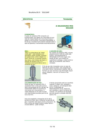 Bricoficha 08.01 “SOLDAR“

A SOLDADURA MIG
SOLDAR

O PRINCÍPIO :
O posto de soldadura PIG comporta um
transformador que debita por intermédio do seu
cabo de massa (ligado por uma pinça à peça a
soldar) e do fio de aço, uma baixa intensidade. O
fio de aço, enrolado numa bobine colocada sobre o
lado do aparelho, é alimentado automaticamente.

MIG :
"MIG" é a abreviatura de "metal
inerte gás" : esta soldadura em
atmosfera inerte consiste, portanto
em gases raros, como o árgon e o
hélio. Utiliza-se, na grande maioria
dos casos, uma mistura de árgon e
dióxido de carbono CO2. É a
"soldadura semi-automática sob a
proteção de gás".

A ADIÇÃO DE GÁS :
Na ocasião da soldadura MIG, só uma
pequena zona à volta da união está
quente. Simultaneamente à
alimentação de fio tem lugar uma
adição de gás, que arrefece as
superfícies e protege o metal contra a
ação do ar ambiente. Isto evita a
oxidação.

O fio de aço não é revestido como no caso do
elétrodo do posto de soldar, mas composto por
uma parte interior inteiramente metálica. Não se
formam por isso carumas (cuja eliminação requer
algum trabalho), mas sim um bonito e liso
cordão.

A ALIMENTAÇÃO DE FIO :
Antes de ligar um aparelho PIG, é
necessário fixar o tubo pelo qual se
fará a alimentação de fio e de gás. Na
extremidade deste fio encontra-se
uma lança com uma ponteira. O
rolete destina do ao fio está munido
com duas fendas previstas para fio de
0,6 e 0,8 mm.

A fenda apropriada pode ser escolhida
rodando o rolete, que, acoplado a
outro, assegura, um transporte fácil
do fio. A velocidade de
desenrolamento do fio, regula-se,
sem escalões, a partir do painel de
controlo. Um parafuso de regulação
permite ajustar a pressão exercida
sobre o fio.

Uma vez engatado o transporte do fio até à
ponteira do tubo, abra o distensor da garrafa de
gás. O aparelho está agora pronto a funcionar. Ao
fixar a pinça de massa à peça a soldar fecha o
circuito elétrico : pode começar.

13 / 16

 