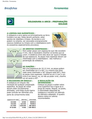 Bricoficha : Ferramentas

SOLDADURA A ARCO : PREPARAÇÃO
SOLDAR

A LIMPEZA DAS SUPERFÍCIES :
A soldadura a arco aplica-se principalmente ao ferro
fundido e ao aço. Estes devem portanto, estar
isentos de rebarbas e limpos. Os bordos a unir
podem no entanto, ser escovados energicamente
(escova metálica) ou limpos com a rebarbadora (com
os acessórios especialmente previstos).
AS ARESTAS CHANFRADAS :
Para soldar peças com espessuras que não excedam
4 mm, não é necessário chanfrar os bordos que se
unem. A distância entre eles deve ser igual à metade
da sua espessura. As peças mais espessas devem ser
chanfradas com a rebarbadora : isto melhora a
penetração da soldadura.
AS JUNÇÕES :
Até uma espessura de 10-12 mm, as peças podem
ser chanfradas em V a 60°, é o mesmo que dizer
cada canto chanfrado a 30° (ângulo total 60°). Para
as peças mais espessas, chanfre-as em X (em V em
cima e em baixo), ou, se não as poder virar, chanfre
um só canto a 45°.
A SOLDADURA EM ÂNGULO :
A soldadura em ângulo não
necessita de qualquer preparação
específica. As peças de metal
devem estar corretamente
alinhadas, uma folga muito ligeira
pode contudo ser admitida uma
parte do comprimento total.

A REGULAÇÃO DA
INTENSIDADE :
Coloque as peças a soldar sobre
uma superfície lisa e ligue-as à
pinça de massa. Regule, no posto,
a intensidade adequada de
soldadura e escolha um elétrodo
de diâmetro adaptado. O quadro
abaixo indica os valores
recomendados.

http://www.aki.pt/fiches/08/01/bfe_pt_08_01_10.htm (1 de 2)8/3/2006 06:16:50

 