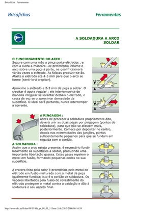 Bricoficha : Ferramentas

A SOLDADURA A ARCO
SOLDAR

O FUNCIONAMENTO DO ARCO :
Segure com uma mão a pinça porta-elétrodos , e
com a outra a máscara. De preferência inflame o
arco sobre uma peça à parte, na qual friccionará
várias vezes o elétrodo. As faíscas produzir-se-ão.
Afaste o elétrodo até 4-5 mm para que o arco se
forme (senti-lo-á crepitar).
Aproxime o elétrodo a 2-3 mm da peça a soldar. O
crepitar é agora regular : ele interrompe-se de
maneira irregular se levantar demais o elétrodo, e
cessa de vez se o aproximar demasiado da
superfície. O ideal será portanto, nunca interromper
a corrente.
A PINGAGEM :
Antes de proceder à soldadura propriamente dita,
deverá unir as duas peças por pingagem (pontos de
soldadura), para que não se afastem mais,
posteriormente. Comece por depositar no centro,
depois nas extremidades das junções, pontos
suficientemente pequenos para que se fundam em
seguida com o cordão.
A SOLDADURA :
Assim que o arco esteja presente, é necessário fundir
localmente as superfícies a soldar, produzindo uma
importante libertação gasosa. Estes gases repelem o
metal em fusão, formando pequenas ondas na sua
superfície.
A cratera feita pelo calor é preenchida pelo metal do
elétrodo em fusão misturado com o metal da peça
igualmente fundida; isto é o cordão de soldadura. Os
vapores libertados pela fusão do revestimento do
elétrodo protegem o metal contra a oxidação e dão à
soldadura o seu aspeto final.

http://www.aki.pt/fiches/08/01/bfe_pt_08_01_11.htm (1 de 2)8/3/2006 06:16:59

 