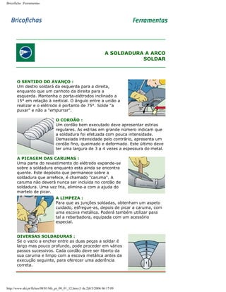 Bricoficha : Ferramentas

A SOLDADURA A ARCO
SOLDAR

O SENTIDO DO AVANÇO :
Um destro soldará da esquerda para a direita,
enquanto que um canhoto da direita para a
esquerda. Mantenha o porta-elétrodos inclinado a
15° em relação à vertical. O ângulo entre a união a
realizar e o elétrodo é portanto de 75°. Solde "a
puxar" e não a "empurrar".
O CORDÃO :
Um cordão bem executado deve apresentar estrias
regulares. As estrias em grande número indicam que
a soldadura foi efetuada com pouca intensidade.
Demasiada intensidade pelo contrário, apresenta um
cordão fino, queimado e deformado. Este último deve
ter uma largura de 3 a 4 vezes a espessura do metal.
A PICAGEM DAS CARUMAS :
Uma parte do revestimento do elétrodo expande-se
sobre a soldadura enquanto esta ainda se encontra
quente. Este depósito que permanece sobre a
soldadura que arrefece, é chamado "caruma". A
caruma não deverá nunca ser incluída no cordão de
soldadura. Uma vez fria, elimine-a com a ajuda do
martelo de picar.
A LIMPEZA :
Para que as junções soldadas, obtenham um aspeto
cuidado, esfregue-as, depois de picar a caruma, com
uma escova metálica. Poderá também utilizar para
tal a rebarbadora, equipada com um acessório
especial.
DIVERSAS SOLDADURAS :
Se o vazio a encher entre as duas peças a soldar é
largo mas pouco profundo, pode proceder em vários
passos sucessivos. Cada cordão deve ser liberto da
sua caruma e limpo com a escova metálica antes da
execução seguinte, para oferecer uma aderência
correta.

http://www.aki.pt/fiches/08/01/bfe_pt_08_01_12.htm (1 de 2)8/3/2006 06:17:09

 