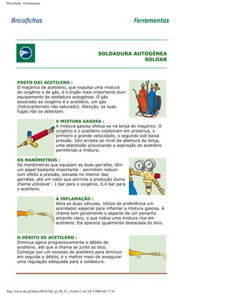 Bricoficha : Ferramentas

SOLDADURA AUTOGÉNEA
SOLDAR

POSTO OXI ACETILENO :
O maçarico de acetileno, que expulsa uma mistura
de oxigênio e de gás, é o órgão mais importante dum
equipamento de soldadura autogénea. O gás
associado ao oxigénio é o acetileno, um gás
(hidrocarboneto não saturado). Atenção, as suas
fugas não se detectam.
A MISTURA GASOSA :
A mistura gasosa efetua-se na lança do maçarico. O
oxigénio e o acetileno colaboram em presença, o
primeiro a grande velocidade, o segundo sob baixa
pressão. Isto arrasta ao nível da abertura da lança,
uma depressão provocando a aspiração do acetileno
permitindo a mistura.
OS MANÓMETROS :
Os manômetros que equipam as duas garrafas, têm
um papel bastante importante : permitem reduzir
com efeito a pressão, elevada no interior das
garrafas, até um valor que permita a produção duma
chama utilizável : 1 bar para o oxigénio, 0,4 bar para
o acetileno.
A INFLAMAÇÃO :
Abra as duas válvulas. Utilize de preferência um
acendedor especial para inflamar a mistura gasosa. A
chama tem geralmente o aspecto de um penacho
amarelo claro, o que indica uma mistura rica em
acetileno. Ela aparece igualmente destacada do bico.
O DÉBITO DE ACETILENO :
Diminua agora progressivamente o débito de
acetileno, até que a chama se junte ao bico.
Começar por um excesso de acetileno para diminuir
em seguida o débito, é o melhor meio de assegurar
uma regulação adequada para a soldadura.

http://www.aki.pt/fiches/08/01/bfe_pt_08_01_14.htm (1 de 2)8/3/2006 06:17:34

 