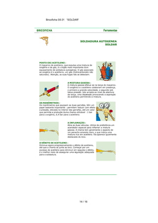 Bricoficha 08.01 “SOLDAR“

SOLDADURA AUTOGÉNEA
SOLDAR

POSTO OXI ACETILENO :
O maçarico de acetileno, que expulsa uma mistura de
oxigênio e de gás, é o órgão mais importante dum
equipamento de soldadura autogénea. O gás associado
ao oxigénio é o acetile no, um gás (hidrocarboneto não
saturado). Atenção, as suas fugas não se detectam.

A MISTURA GASOSA :
A mistura gasosa efetua -se na lança do maçarico.
O oxigénio e o acetileno colaboram em presença,
o primeiro a grande velocidade, o segundo sob
baixa pressão. Isto arrasta ao nível da abertura
da lança, uma depr
essão provocando a aspiração
do acetileno permitindo a mistura.
OS MANÓMETROS :
Os manômetros que equipam as duas garrafas, têm um
papel bastante importante : permitem reduzir com efeito
a pressão, elevada no interior das garrafas, até um valor
que permita a produção duma chama utilizável : 1 bar
para o oxigénio, 0,4 bar para o acetileno.

A INFLAMAÇÃO :
Abra as duas válvulas. Utilize de preferência um
acendedor especial para inflamar a mistura
gasosa. A chama tem geralmente o aspecto de
um penacho amarelo claro, o que indica uma
mistura rica em acetileno. Ela aparece igualmente
destacada do bico.
O DÉBITO DE ACETILENO :
Diminua agora progressivamente o débito de acetileno,
até que a chama se junte ao bico. Começar por um
excesso de acetileno para diminuir em seguida o débito,
é o melhor meio de assegurar uma regulação adequada
para a soldadura.

14 / 16

 