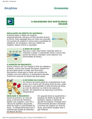 Bricoficha : Ferramentas

A SOLDADURA OXI-ACETILINICA
SOLDAR

REGULAÇÃO DO DÉBITO DE OXIGÉNIO :
Aumente agora o débito de oxigénio,
progressivamente, até que um bom penacho branco
se forme. Esta regulação deve ser feita com precisão.
Um excesso de oxigénio é nocivo para a qualidade da
soldadura. Se necessário, diminua o débito de
oxigénio, depois retome a regulação.
A ZONA DE CALOR :
Para que o calor seja melhor repartido sobre os
materiais a soldar, é importante utilizar a zona mais
quente da chama, chamada "zona redutiva" (na
extremidade do dardo).

A DIREÇÃO DO MAÇARICO :
Incline a lança a 45° em relação à linha de soldadura.
O dardo, a zona mais branca da chama, passará ao
de leve pelas partes a soldar sem lhes tocar.
Movimente a lança para a frente (ao contrário do
trabalho com arco elétrico). A temperatura elevada
fundirá em conjunto os bordos das duas peças.
O RETORNO DA CHAMA :
Um retorno da chama pode ter conseqüências muito
sérias. Se a chama sair da lança antes do bico, podese produzir uma explosão no lado de baixo da lança,
ao nível do distensor ou mesmo da cúpula da
garrafa. Um dispositivo de segurança é portanto,
indispensável.
DESLIGAR O MAÇARICO :
Fecha-se primeiro, ao nível da
lança, a torneira do acetileno,
depois a do oxigénio, e por fim a
válvula de acetileno da garrafa,
antes de reabrir a extremidade da
lança : é indispensável para que o
restante gás escape do distensor,
da lança e do bico.

Em seguida fecha-se igualmente o
parafuso do débito da garrafa de
acetileno, depois a válvula da
garrafa de oxigénio. Proceda como
anteriormente abrindo e fechando
a torneira de oxigénio ao nível da
lança, para deixar escapar todo o
gás restante.

http://www.aki.pt/fiches/08/01/bfe_pt_08_01_15.htm (1 de 2)8/3/2006 06:17:43

 