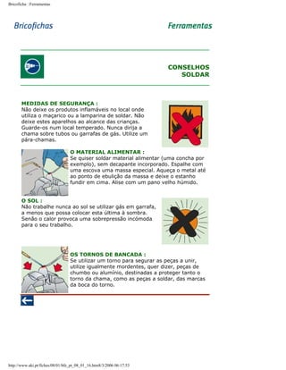 Bricoficha : Ferramentas

CONSELHOS
SOLDAR

MEDIDAS DE SEGURANÇA :
Não deixe os produtos inflamáveis no local onde
utiliza o maçarico ou a lamparina de soldar. Não
deixe estes aparelhos ao alcance das crianças.
Guarde-os num local temperado. Nunca dirija a
chama sobre tubos ou garrafas de gás. Utilize um
pára-chamas.
O MATERIAL ALIMENTAR :
Se quiser soldar material alimentar (uma concha por
exemplo), sem decapante incorporado. Espalhe com
uma escova uma massa especial. Aqueça o metal até
ao ponto de ebulição da massa e deixe o estanho
fundir em cima. Alise com um pano velho húmido.
O SOL :
Não trabalhe nunca ao sol se utilizar gás em garrafa,
a menos que possa colocar esta última à sombra.
Senão o calor provoca uma sobrepressão incómoda
para o seu trabalho.

OS TORNOS DE BANCADA :
Se utilizar um torno para segurar as peças a unir,
utilize igualmente mordentes, quer dizer, peças de
chumbo ou alumínio, destinadas a proteger tanto o
torno da chama, como as peças a soldar, das marcas
da boca do torno.

http://www.aki.pt/fiches/08/01/bfe_pt_08_01_16.htm8/3/2006 06:17:53

 