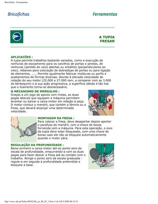Bricoficha : Ferramentas

A TUPIA
FRESAR

APLICACÕES :
A tupia permite trabalhos bastante variados, como a execução de
ranhuras de escoamento para os caixilhos de portas e janelas, de
ranhuras (sentido do veio) abertas ou entalhes (perpendiculares ao
veio), rebaixes para colocação de dobradiças de portas ou para ligação
de elementos, ..... Permite igualmente fabricar molduras ou perfis e
acabamentos de formas diversas. Devido à elevada velocidade de
rotação do seu motor (22.000 a 27.000 rpm, a comparar com as 3.000
do berbequim) e à sua ação progressiva, a superfície obtida é tão lisa
que o lixamento torna-se desnecessário.
O MECANISMO DE MERGULHO :
Graças a um jogo de apoios com molas, as duas
pegas laterais que equipam a máquina permitem
levantar ou baixar a caixa-motor em relação à peça.
O motor conduz o mandril, que contém a lâmina ou a
fresa, que deverá alcançar uma determinada
velocidade.
MONTAGEM DA FRESA :
Para colocar a fresa, deve desapertar depois apertar
o parafuso do mandril, com a chave de bocas
fornecida com a máquina. Para esta operação, o eixo
da tupia deve estar bloqueado, com uma chave de
bocas caso ele não se bloqueie automaticamente
quando o motor pára.
REGULAÇÃO DA PROFUNDIDADE :
Baixe primeiro a caixa-motor até ao ponto zero da
escala de profundidade, empurrando-a com as duas
pegas para fazer descer a fresa até ao contato com o
trabalho. Atinge o ponto zero da escala graduada :
regule-a em seguida à profundidade pretendida e
bloqueie a base.

http://www.aki.pt/fiches/08/02/bfe_pt_08_02_1.htm (1 de 2)8/3/2006 06:18:31

 