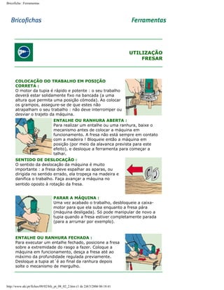 Bricoficha : Ferramentas

UTILIZAÇÃO
FRESAR

COLOCAÇÃO DO TRABALHO EM POSIÇÃO
CORRETA :
O motor da tupia é rápido e potente : o seu trabalho
deverá estar solidamente fixo na bancada (a uma
altura que permita uma posição cómoda). Ao colocar
os grampos, assegure-se de que estes não
atrapalham o seu trabalho : não deve interromper ou
desviar o trajeto da máquina.
ENTALHE OU RANHURA ABERTA :
Para realizar um entalhe ou uma ranhura, baixe o
mecanismo antes de colocar a máquina em
funcionamento. A fresa não está sempre em contato
com a madeira ! Bloqueie então a máquina em
posição (por meio da alavanca prevista para este
efeito), e desloque a ferramenta para começar a
talhar.
SENTIDO DE DESLOCAÇÃO :
O sentido da deslocação da máquina é muito
importante : a fresa deve espalhar as aparas, ou
dirigida no sentido errado, ela tropeça na madeira e
danifica o trabalho. Faça avançar a máquina no
sentido oposto à rotação da fresa.
PARAR A MÁQUINA :
Uma vez acabado o trabalho, desbloqueie a caixamotor para que ela suba enquanto a fresa pára
(máquina desligada). Só pode manipular de novo a
tupia quando a fresa estiver completamente parada
(para a arrumar por exemplo).

ENTALHE OU RANHURA FECHADA :
Para executar um entalhe fechado, posicione a fresa
sobre a extremidade do rasgo a fazer. Coloque a
máquina em funcionamento, desça a fresa até ao
máximo da profundidade regulada previamente.
Desloque a tupia at´é ao final da ranhura depois
solte o mecanismo de mergulho.

http://www.aki.pt/fiches/08/02/bfe_pt_08_02_2.htm (1 de 2)8/3/2006 06:18:41

 
