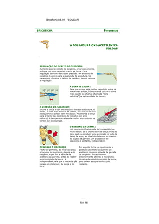 Bricoficha 08.01 “SOLDAR“

A SOLDADURA OXI-ACETILINICA
SOLDAR

REGULAÇÃO DO DÉBITO DE OXIGÉNIO :
Aumente agora o débito de oxigénio, progressivamente,
até que um bom penacho branco se forme. Esta
regulação deve se r feita com precisão. Um excesso de
oxigénio é nocivo para a qualidade da soldadura. Se
necessário, diminua o débito de oxigénio, depois retome
a regulação.
A ZONA DE CALOR :
Para que o calor seja melhor repartido sobre os
materiais a soldar, é importante utilizar a zona
mais quente da chama, chamada "zona
redutiva" (na extremidade do dardo).

A DIREÇÃO DO MAÇARICO :
Incline a lança a 45° em relação à linha de soldadura. O
dardo, a zona mais branca da chama, passará ao de leve
pelas partes a soldar sem lhes tocar. Movimente a lança
para a frente (ao contrário do trabalho com arco
elétrico). A temperatura elevada fundirá em conjunto os
bordos das duas peças.
O RETORNO DA CHAMA :
Um retorno da chama pode ter conseqüências
muito sérias. Se a chama sair da lança antes do
bico, pode-se produzir uma explosão no lado de
baixo da lança, ao nível do distensor ou mesmo
da cúpula da garrafa. Um dispositivo de
segurança é portanto, indispensável.
DESLIGAR O MAÇARICO :
Fecha-se primeiro, ao nível da lança,
a torneira do acetileno, depois a do
oxigénio, e por fim a válvula de
acetileno da garrafa, antes de reabrir
a extremidade da lança : é
indispensável para que o restante gás
escape do distensor, da lança e do
bico.

Em seguida fecha -se igualmente o
parafuso do débito da garrafa de
acetileno, depois a válvula da garrafa
de oxigénio. Proceda como
anteriormente abrindo e fechando a
torneira de oxigénio ao nível da lança,
para deixar escapar todo o gás
restante.

15 / 16

 