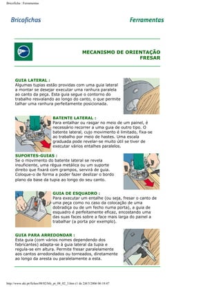 Bricoficha : Ferramentas

MECANISMO DE ORIENTAÇÃO
FRESAR

GUIA LATERAL :
Algumas tupias estão providas com uma guia lateral
a montar se desejar executar uma ranhura paralela
ao canto da peça. Esta guia segue o contorno do
trabalho resvalando ao longo do canto, o que permite
talhar uma ranhura perfeitamente posicionada.
BATENTE LATERAL :
Para entalhar ou rasgar no meio de um painel, é
necessário recorrer a uma guia de outro tipo. O
batente lateral, cujo movimento é limitado, fixa-se
ao trabalho por meio de hastes. Uma escala
graduada pode revelar-se muito útil se tiver de
executar vários entalhes paralelos.
SUPORTES-GUIAS :
Se o movimento do batente lateral se revela
insuficiente, uma régua metálica ou um suporte
direito que fixará com grampos, servirá de guia.
Coloque-o de forma a poder fazer deslizar o bordo
plano da base da tupia ao longo do seu canto.
GUIA DE ESQUADRO :
Para executar um entalhe (ou seja, fresar o canto de
uma peça como no caso da colocação de uma
dobradiça ou de um fecho numa porta), a guia de
esquadro é perfeitamente eficaz, encostando uma
das suas faces sobre a face mais larga do painel a
trabalhar (a porta por exemplo).
GUIA PARA ARREDONDAR :
Esta guia (com vários nomes dependendo dos
fabricantes) adapta-se à guia lateral da tupia e
regula-se em altura. Permite fresar paralelamente
aos cantos arredondados ou torneados, diretamente
ao longo da aresta ou paralelamente a esta.

http://www.aki.pt/fiches/08/02/bfe_pt_08_02_3.htm (1 de 2)8/3/2006 06:18:47

 