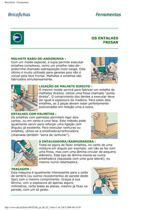 Bricoficha : Ferramentas

OS ENTALHES
FRESAR

MALHETE RABO-DE-ANDORINHA :
Com um molde especial, a tupia permite executar
entalhes complexos, como um entalhe rabo-deandorinha chamado sobreposição meio-vesga. Este
último é muito utilizado para gavetas pois não é
visível pela face frontal. Malhetes e entalhes são
fabricados simultaneamente.
LIGAÇÃO DE MALHETE DIREITO :
O mesmo molde servirá para fabricar um entalhe de
malhetes direitos. Utilize uma fresa chamado "ponta
direita". O comprimento dos dentes a executar deve
ser igual à espessura da madeira. Para estes dois
entalhes, as 2 peças devem estar perfeitamente
posicionadas em relação uma à outra.
ENTALHES COM PALMETAS :
Os entalhes com palmetas permitem ligar dois
cantos, ou em canto e uma face. Este método pode
igualmente servir para reforçar uma ligação (em
ângulo) já existente. Para executar ranhuras ou
entalhes, utiliza-se a entalhadora/ranhuradora
(chamada também "serra de ranhurar").
A ENTALHADORA/RANHURADORA :
Trata-se agora de fazer entalhes, no canto de uma
moldura em ângulo por exemplo: est não se faz com
uma fresa, mas com uma lâmina circular de pequeno
diâmetro. Este tipo de lâmina monta-se numa
entalhadora (equipada com uma guia lateral), ou
mesmo numa rebarbadora.
TRAÇAGEM :
Esta máquina é igualmente interessante para o corte
de lambris (ou outros revestimentos de parede deste
tipo) com o mesmo comprimento. Graças à sua
lâmina, com a espessura de apenas alguns
milímetros, corta todas as placas, mesmo já fixas na
parede, com um só gesto.

http://www.aki.pt/fiches/08/02/bfe_pt_08_02_5.htm (1 de 2)8/3/2006 06:18:59

 
