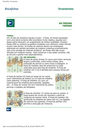 Bricoficha : Ferramentas

AS FRESAS
FRESAR

TIPOS :
Um só tipo de acessório equipa a tupia : a fresa. As fresas equipadas
com uma estria cortante dão resultados muito rápidos, aquelas com
dupla estria oferecem um acabamento de melhor qualidade. Existem
fresas HSS ou carbono tungstênio (tratados com carbono), estas últimas
duram mais tempo. As fresas de carbono devem ser empregues
sobretudo em painéis derivados de madeira (cobertos eventualmente
com uma camada de material sintético). As fresas HSS são muito
eficazes em madeira maciça . Para conservar o seu poder cortante, não
as arrume a granel mas separadamente.
EM RESUMO :
A fresa de ponta direita (1) serve para fazer ranhuras
largas e profundas, entre outras coisas, para
colocação de pernos ou para iniciar a fresagem. A
fresa de malhete rabo-de-andorinha (2) está
reservada para este tipo de entalhes. A fresa de
entalhar em V (3) é perfeita para escavar letras por
exemplo.
A fresa de estrias (4) fresa ao longo de um canto
(com rolamentos de esfera) ou no meio do trabalho
(sem batente). A fresa de entalhar (5) com um
suporte-guia faz entalhes para gavetas, ligações,
etc... A fresa de nivelar (6) com rolamento de esfera
permite o trabalho de folheados.
A fresa de chanfrar (7) utiliza-se para os cantos. A
fresa quarto de círculo (8) reproduz o perfil de
molduras do mesmo nome. A fresa de entalhar (9)
aprofunda os entalhes de canto (por ex.) as ligações
de ranhura com palmeta. A fresa de perfilar (10)
permite a execução de molduras.

http://www.aki.pt/fiches/08/02/bfe_pt_08_02_6.htm8/3/2006 06:19:05

 