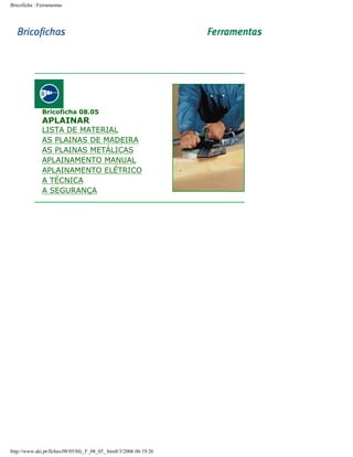 Bricoficha : Ferramentas

Bricoficha 08.05

APLAINAR

LISTA DE MATERIAL
AS PLAINAS DE MADEIRA
AS PLAINAS METÁLICAS
APLAINAMENTO MANUAL
APLAINAMENTO ELÉTRICO
A TÉCNICA
A SEGURANÇA

http://www.aki.pt/fiches/08/05/bfc_F_08_05_.htm8/3/2006 06:19:26

 
